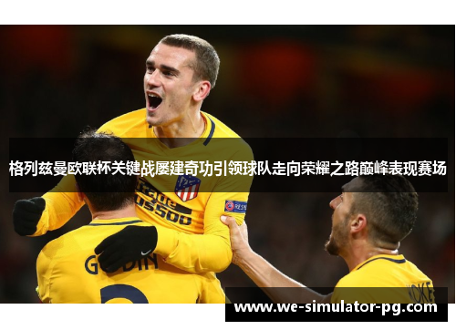 格列兹曼欧联杯关键战屡建奇功引领球队走向荣耀之路巅峰表现赛场