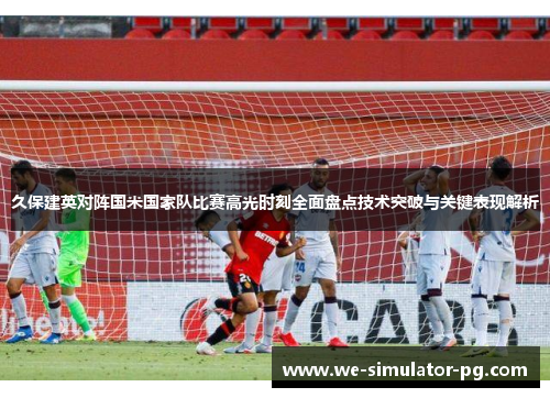 久保建英对阵国米国家队比赛高光时刻全面盘点技术突破与关键表现解析