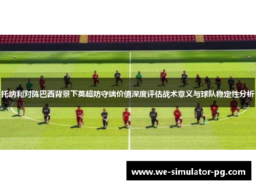托纳利对阵巴西背景下英超防守端价值深度评估战术意义与球队稳定性分析