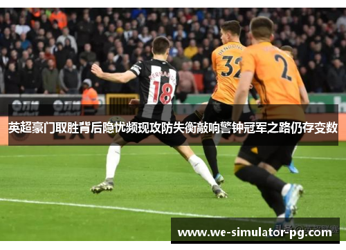 英超豪门取胜背后隐忧频现攻防失衡敲响警钟冠军之路仍存变数