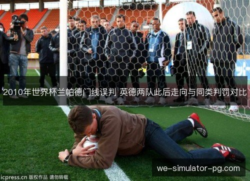 2010年世界杯兰帕德门线误判 英德两队此后走向与同类判罚对比